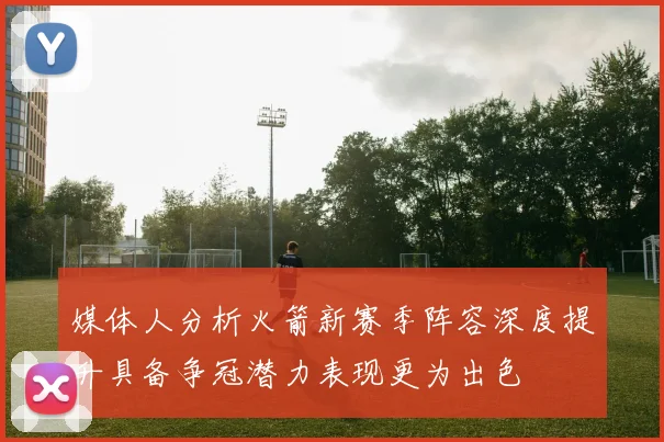 媒体人分析火箭新赛季阵容深度提升具备争冠潜力表现更为出色